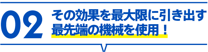 02 その効果を最大限に引き出す最先端の機械を使用！