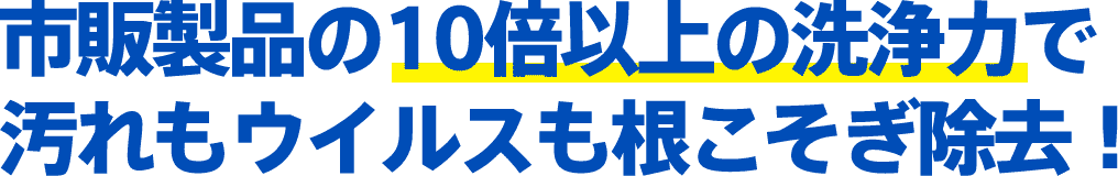 市販製品の10倍以上の洗浄力で汚れもウイルスも根こそぎ除去！