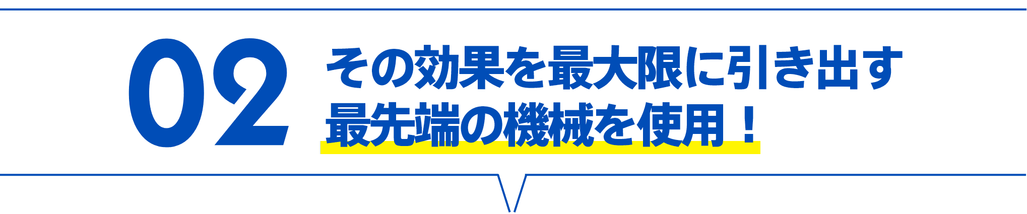 02 その効果を最大限に引き出す最先端の機械を使用！